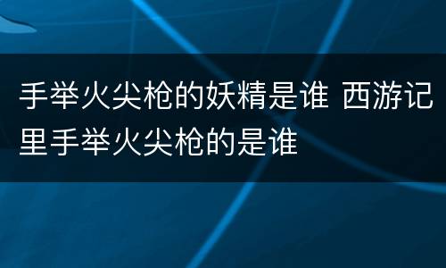 手举火尖枪的妖精是谁 西游记里手举火尖枪的是谁