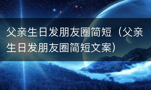 父亲生日发朋友圈简短（父亲生日发朋友圈简短文案）