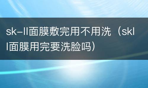 sk-ll面膜敷完用不用洗（skll面膜用完要洗脸吗）