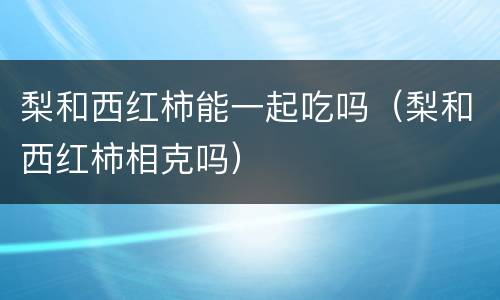 梨和西红柿能一起吃吗（梨和西红柿相克吗）