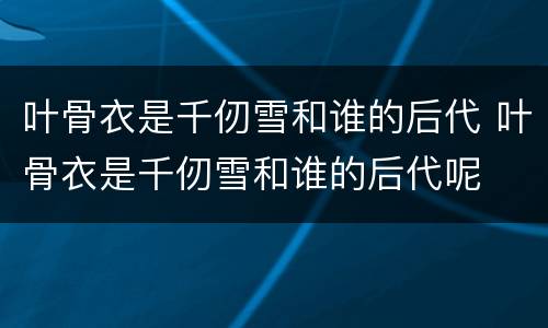 叶骨衣是千仞雪和谁的后代 叶骨衣是千仞雪和谁的后代呢