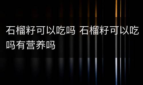 石榴籽可以吃吗 石榴籽可以吃吗有营养吗