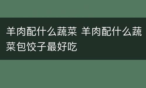 羊肉配什么蔬菜 羊肉配什么蔬菜包饺子最好吃