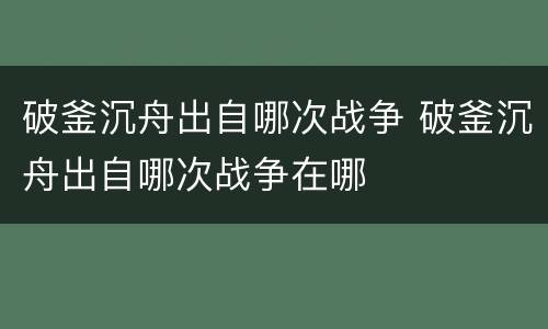 破釜沉舟出自哪次战争 破釜沉舟出自哪次战争在哪