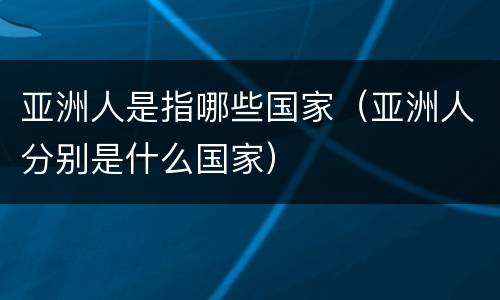 亚洲人是指哪些国家（亚洲人分别是什么国家）