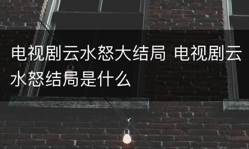 电视剧云水怒大结局 电视剧云水怒结局是什么