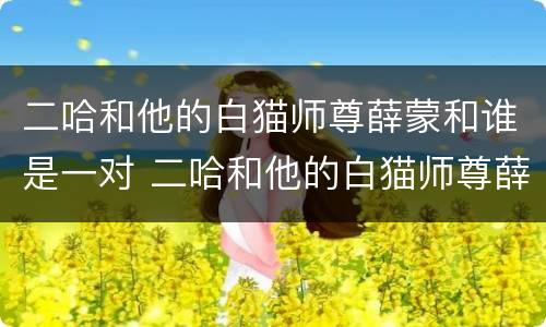 二哈和他的白猫师尊薛蒙和谁是一对 二哈和他的白猫师尊薛蒙和谁在一起了