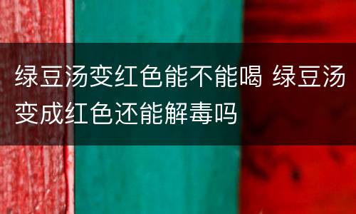 绿豆汤变红色能不能喝 绿豆汤变成红色还能解毒吗