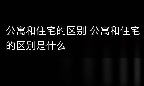 公寓和住宅的区别 公寓和住宅的区别是什么