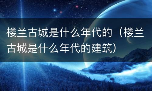 楼兰古城是什么年代的（楼兰古城是什么年代的建筑）