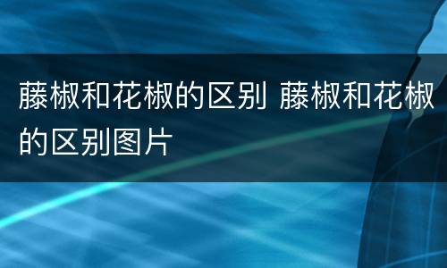 藤椒和花椒的区别 藤椒和花椒的区别图片