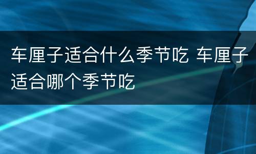 车厘子适合什么季节吃 车厘子适合哪个季节吃