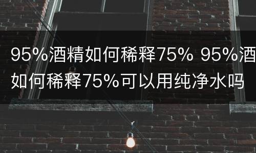 95%酒精如何稀释75% 95%酒精如何稀释75%可以用纯净水吗