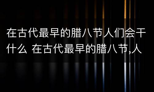 在古代最早的腊八节人们会干什么 在古代最早的腊八节,人们会干什么