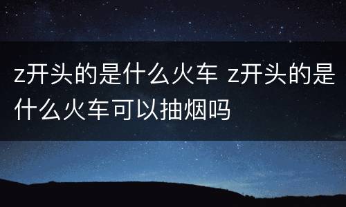 z开头的是什么火车 z开头的是什么火车可以抽烟吗