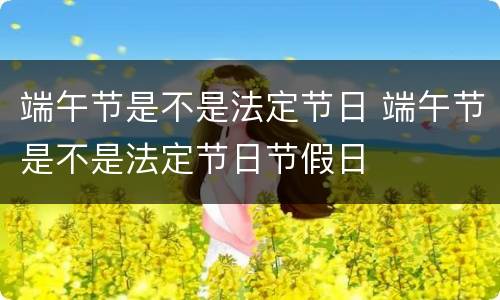 端午节是不是法定节日 端午节是不是法定节日节假日