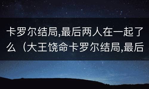 卡罗尔结局,最后两人在一起了么（大王饶命卡罗尔结局,最后两人在一起了么）