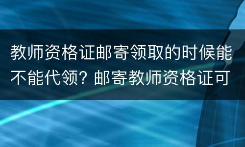 教师资格证邮寄领取的时候能不能代领? 邮寄教师资格证可不可以代领