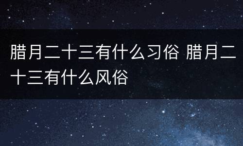 腊月二十三有什么习俗 腊月二十三有什么风俗