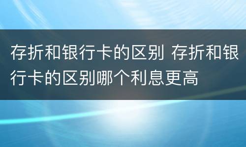 存折和银行卡的区别 存折和银行卡的区别哪个利息更高