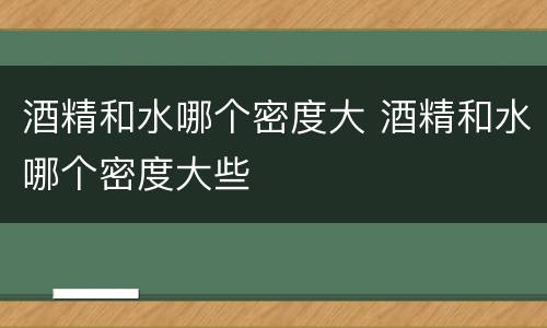 酒精和水哪个密度大 酒精和水哪个密度大些