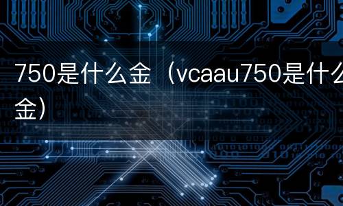 750是什么金（vcaau750是什么金）