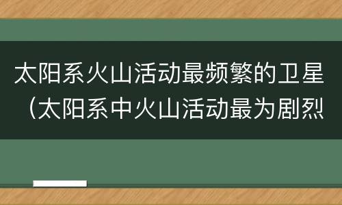 太阳系火山活动最频繁的卫星（太阳系中火山活动最为剧烈和频繁的是哪颗星）