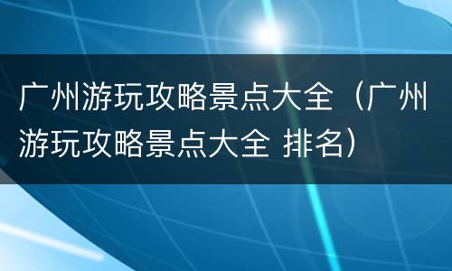 广州游玩攻略景点大全（广州游玩攻略景点大全 排名）