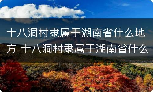 十八洞村隶属于湖南省什么地方 十八洞村隶属于湖南省什么地方属于苗族聚居区