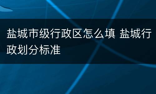 盐城市级行政区怎么填 盐城行政划分标准