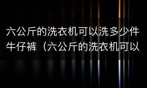 六公斤的洗衣机可以洗多少件牛仔裤（六公斤的洗衣机可以洗多少件牛仔裤呢）