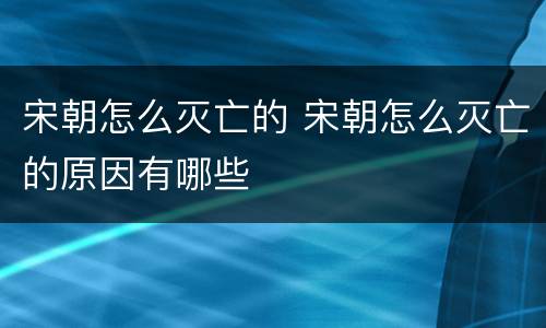 宋朝怎么灭亡的 宋朝怎么灭亡的原因有哪些