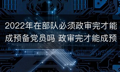 2022年在部队必须政审完才能成预备党员吗 政审完才能成预备党员吗