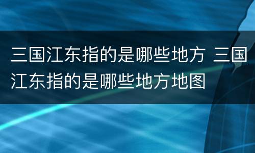 三国江东指的是哪些地方 三国江东指的是哪些地方地图