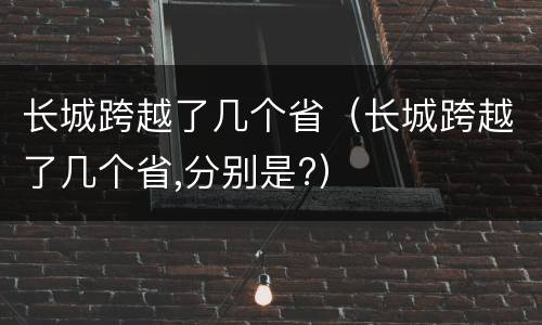 长城跨越了几个省（长城跨越了几个省,分别是?）