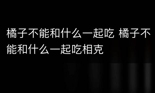 橘子不能和什么一起吃 橘子不能和什么一起吃相克