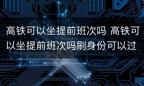 高铁可以坐提前班次吗 高铁可以坐提前班次吗刷身份可以过吗