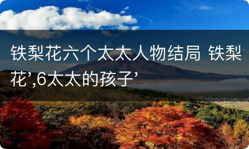 铁梨花六个太太人物结局 铁梨花',6太太的孩子'是谁'害死的'