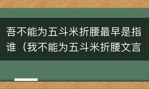 吾不能为五斗米折腰最早是指谁（我不能为五斗米折腰文言文）