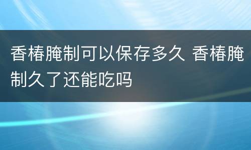 香椿腌制可以保存多久 香椿腌制久了还能吃吗