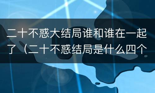 二十不惑大结局谁和谁在一起了（二十不惑结局是什么四个女孩都收获了好的工作和爱情）