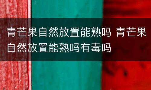 青芒果自然放置能熟吗 青芒果自然放置能熟吗有毒吗