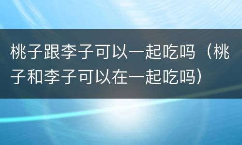 桃子跟李子可以一起吃吗（桃子和李子可以在一起吃吗）