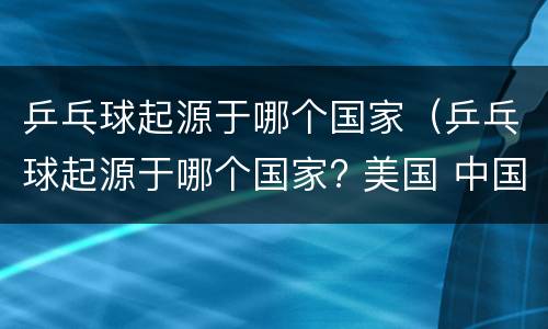 乒乓球起源于哪个国家（乒乓球起源于哪个国家? 美国 中国 德国 英国 1）