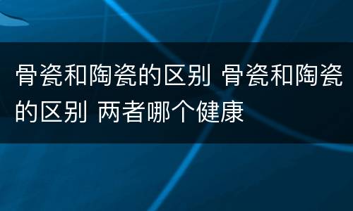 骨瓷和陶瓷的区别 骨瓷和陶瓷的区别 两者哪个健康