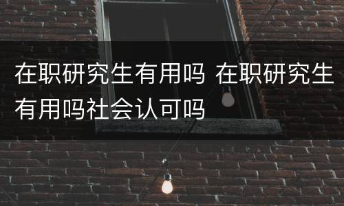 在职研究生有用吗 在职研究生有用吗社会认可吗