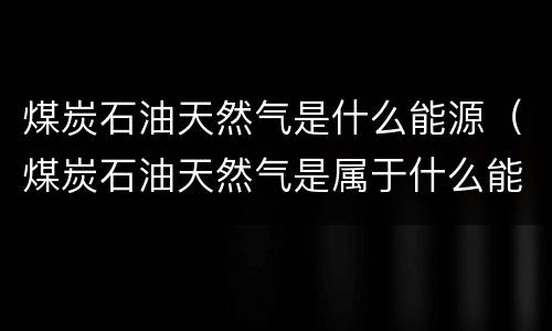 煤炭石油天然气是什么能源（煤炭石油天然气是属于什么能源）