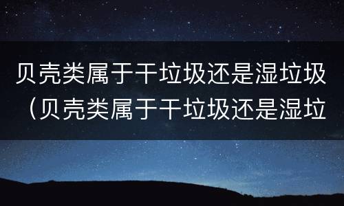 贝壳类属于干垃圾还是湿垃圾（贝壳类属于干垃圾还是湿垃圾分类）