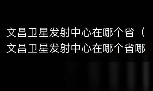 文昌卫星发射中心在哪个省（文昌卫星发射中心在哪个省哪个市）