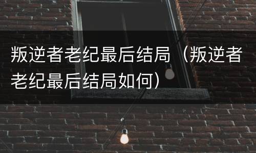 叛逆者老纪最后结局（叛逆者老纪最后结局如何）